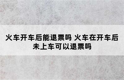 火车开车后能退票吗 火车在开车后未上车可以退票吗